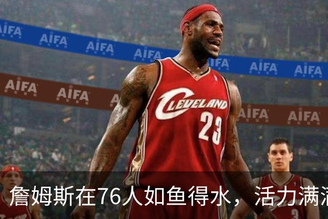 詹姆斯在76人如鱼得水，活力满满爽翻天